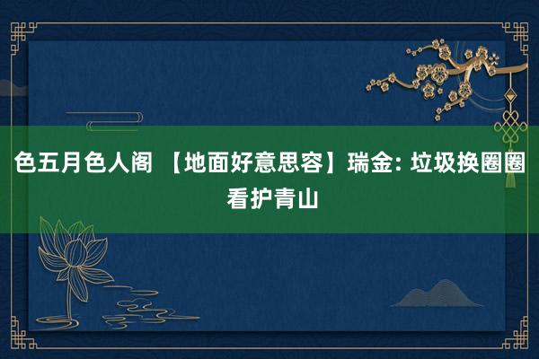 色五月色人阁 【地面好意思容】瑞金: 垃圾换圈圈 看护青山