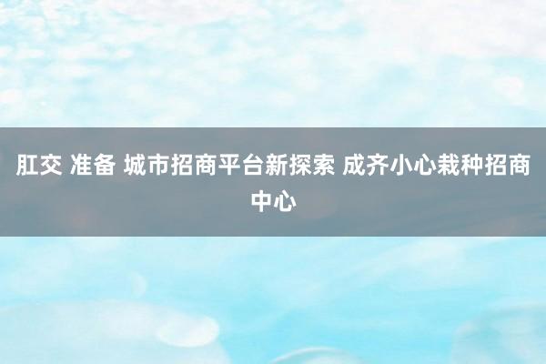 肛交 准备 城市招商平台新探索 成齐小心栽种招商中心