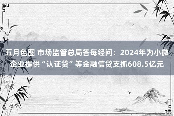 五月色图 市场监管总局答每经问：2024年为小微企业提供“认证贷”等金融信贷支抓608.5亿元
