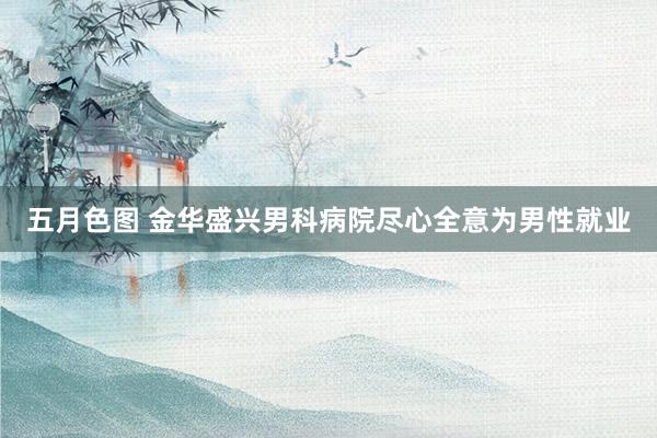 五月色图 金华盛兴男科病院尽心全意为男性就业