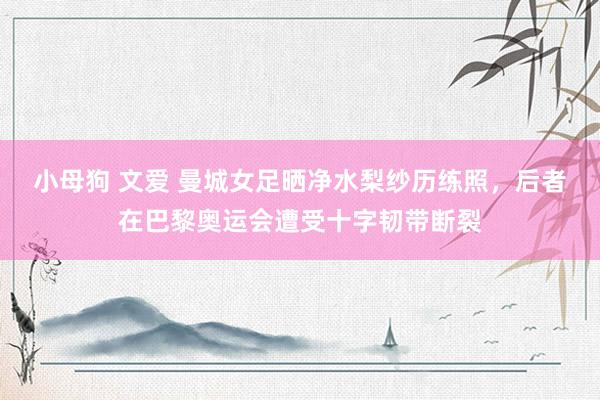 小母狗 文爱 曼城女足晒净水梨纱历练照,后者在巴黎奥运会遭受十字韧带断裂