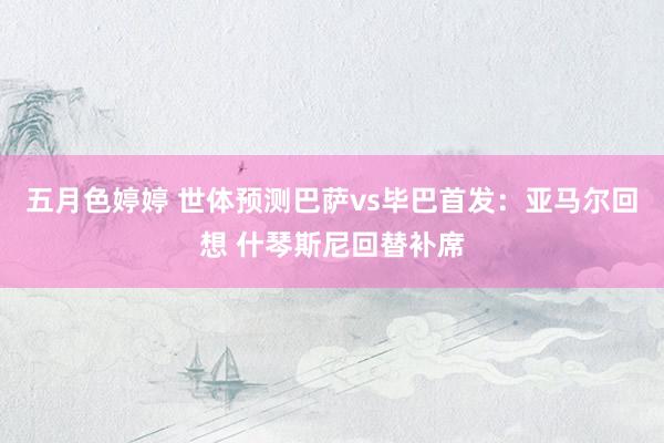 五月色婷婷 世体预测巴萨vs毕巴首发:亚马尔回想 什琴斯尼回替补席