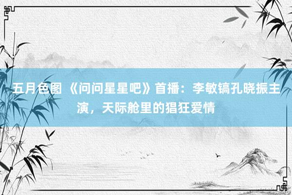 五月色图 《问问星星吧》首播：李敏镐孔晓振主演，天际舱里的猖狂爱情