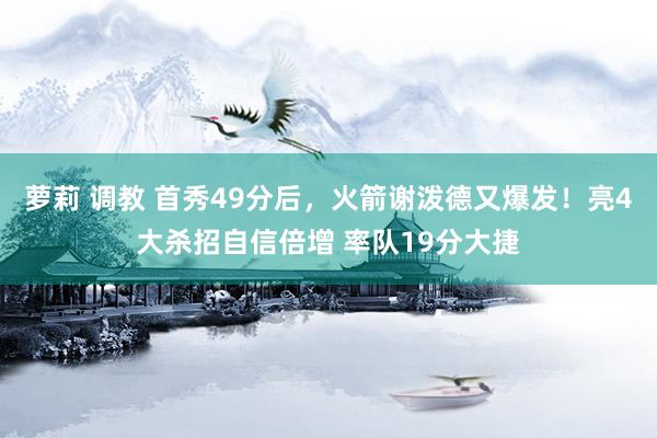 萝莉 调教 首秀49分后，火箭谢泼德又爆发！亮4大杀招自信倍增 率队19分大捷