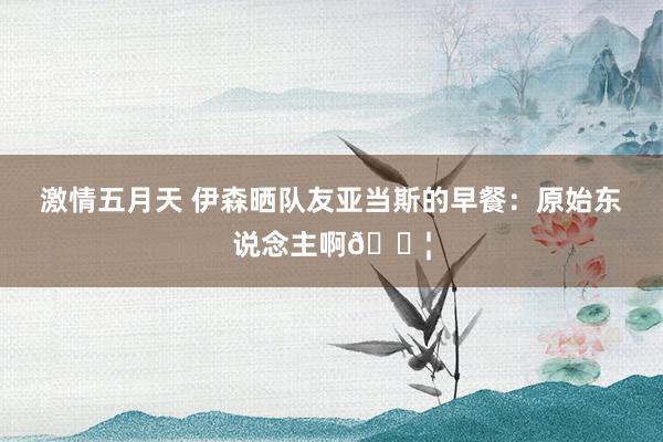 激情五月天 伊森晒队友亚当斯的早餐：原始东说念主啊😦