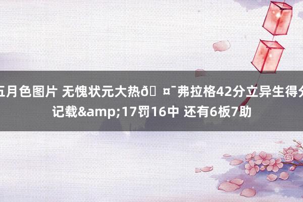 五月色图片 无愧状元大热🤯弗拉格42分立异生得分记载&17罚16中 还有6板7助