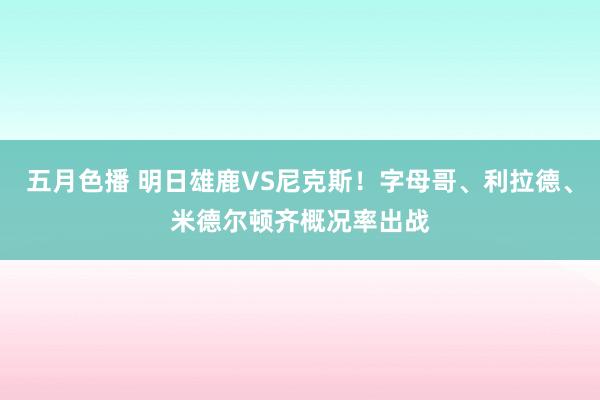 五月色播 明日雄鹿VS尼克斯！字母哥、利拉德、米德尔顿齐概况率出战