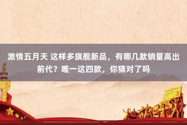 激情五月天 这样多旗舰新品，有哪几款销量高出前代？唯一这四款，你猜对了吗