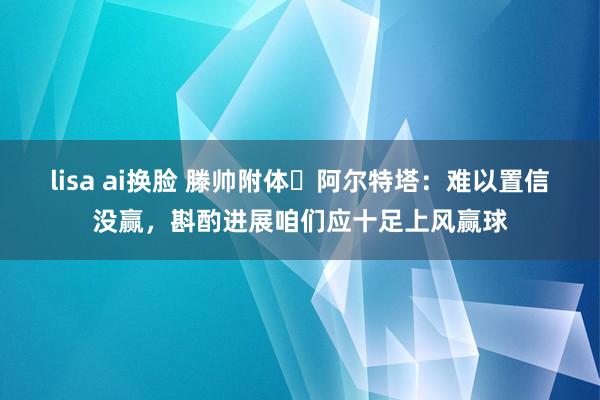 lisa ai换脸 滕帅附体❓阿尔特塔:难以置信没赢,斟酌进展咱们应十足上风赢球