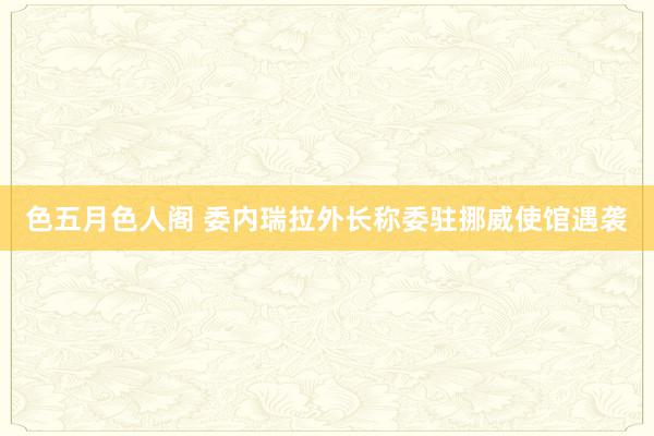色五月色人阁 委内瑞拉外长称委驻挪威使馆遇袭