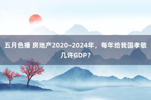 五月色播 房地产2020~2024年，每年给我国孝敬几许GDP？