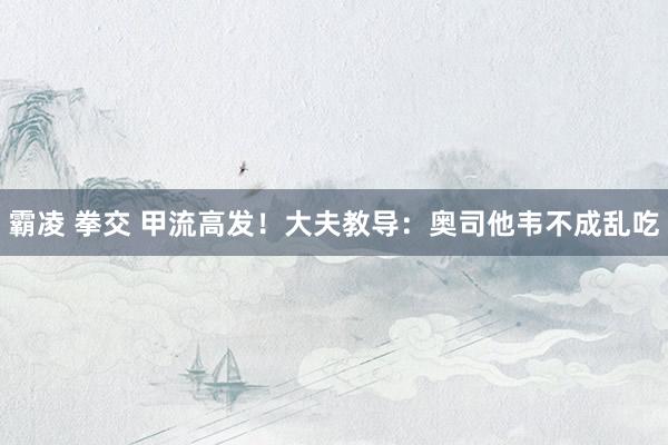 霸凌 拳交 甲流高发！大夫教导：奥司他韦不成乱吃