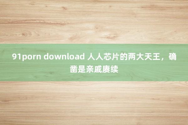 91porn download 人人芯片的两大天王，确凿是亲戚赓续