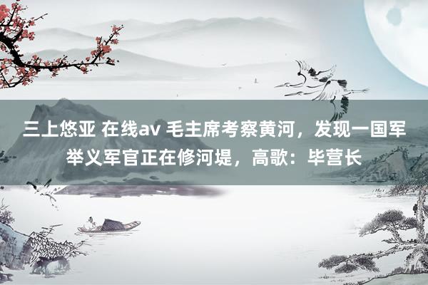 三上悠亚 在线av 毛主席考察黄河，发现一国军举义军官正在修河堤，高歌：毕营长