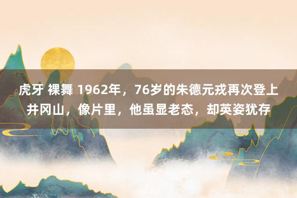虎牙 裸舞 1962年，76岁的朱德元戎再次登上井冈山，像片里，他虽显老态，却英姿犹存