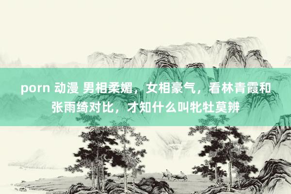 porn 动漫 男相柔媚，女相豪气，看林青霞和张雨绮对比，才知什么叫牝牡莫辨