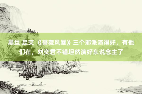 黑丝 足交 《蔷薇风暴》三个邪派演得好，有他们在，刘奕君不错坦然演好东说念主了