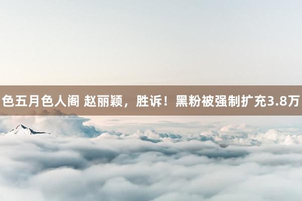 色五月色人阁 赵丽颖，胜诉！黑粉被强制扩充3.8万