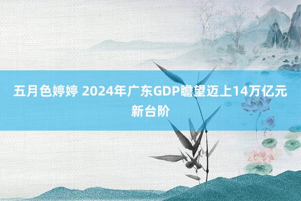 五月色婷婷 2024年广东GDP瞻望迈上14万亿元新台阶