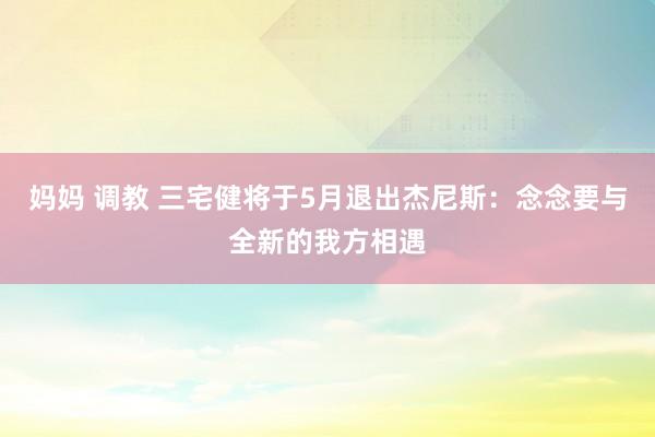 妈妈 调教 三宅健将于5月退出杰尼斯：念念要与全新的我方相遇