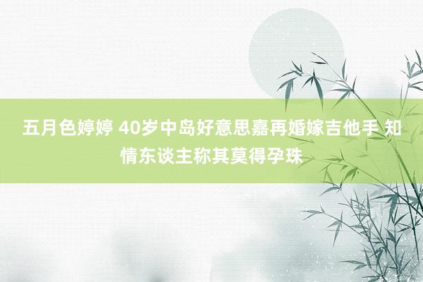 五月色婷婷 40岁中岛好意思嘉再婚嫁吉他手 知情东谈主称其莫得孕珠