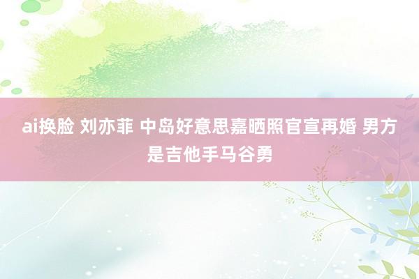 ai换脸 刘亦菲 中岛好意思嘉晒照官宣再婚 男方是吉他手马谷勇