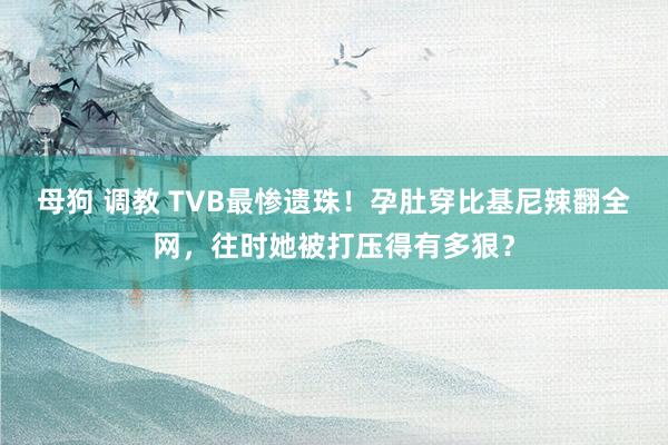 母狗 调教 TVB最惨遗珠！孕肚穿比基尼辣翻全网，往时她被打压得有多狠？