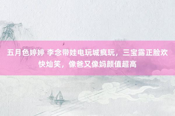 五月色婷婷 李念带娃电玩城疯玩，三宝露正脸欢快灿笑，像爸又像妈颜值超高