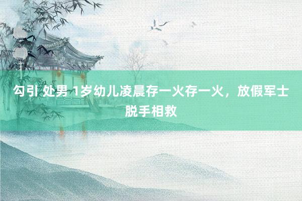勾引 处男 1岁幼儿凌晨存一火存一火，放假军士脱手相救