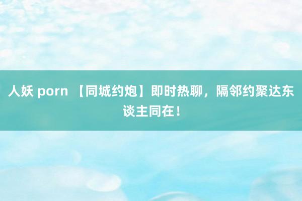 人妖 porn 【同城约炮】即时热聊，隔邻约聚达东谈主同在！
