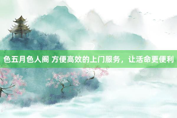 色五月色人阁 方便高效的上门服务，让活命更便利
