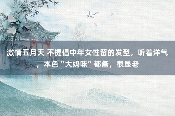 激情五月天 不提倡中年女性留的发型，听着洋气，本色“大妈味”都备，很显老