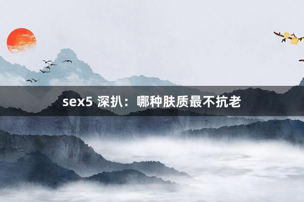 sex5 深扒：哪种肤质最不抗老