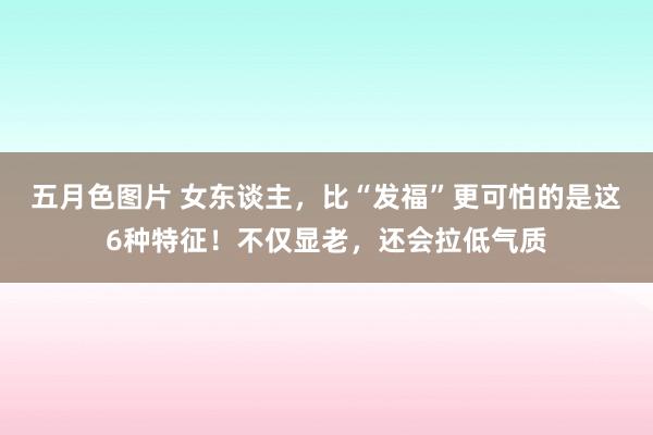 五月色图片 女东谈主，比“发福”更可怕的是这6种特征！不仅显老，还会拉低气质