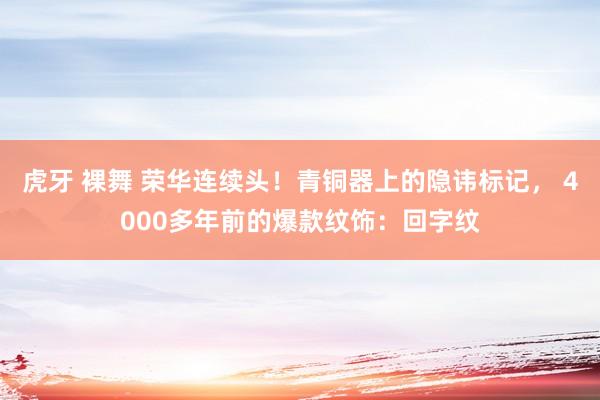 虎牙 裸舞 荣华连续头！青铜器上的隐讳标记， 4000多年前的爆款纹饰：回字纹