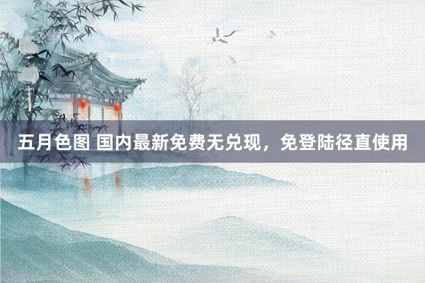 五月色图 国内最新免费无兑现,免登陆径直使用