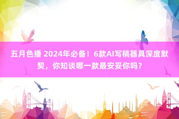 五月色播 2024年必备！6款AI写稿器具深度默契，你知谈哪一款最安妥你吗？