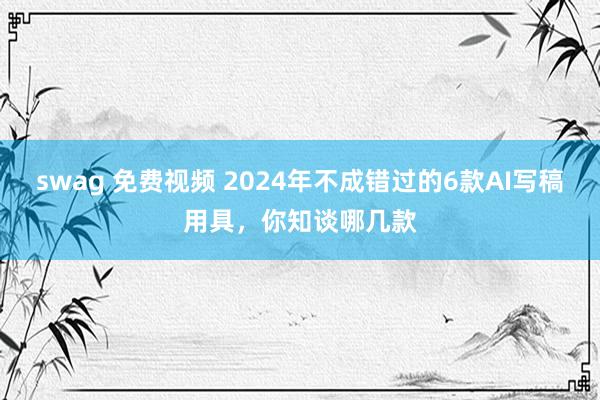 swag 免费视频 2024年不成错过的6款AI写稿用具，你知谈哪几款