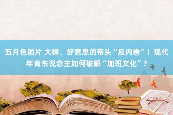 五月色图片 大疆、好意思的带头“反内卷”！现代年青东说念主如何破解“加班文化”？