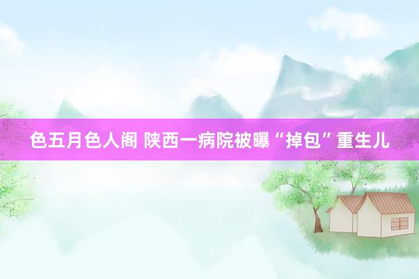 色五月色人阁 陕西一病院被曝“掉包”重生儿