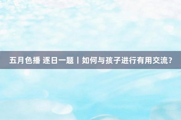 五月色播 逐日一题丨如何与孩子进行有用交流？