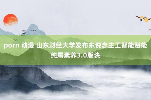 porn 动漫 山东财经大学发布东说念主工智能赋能纯属素养3.0版块