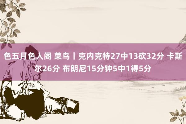 色五月色人阁 菜鸟丨克内克特27中13砍32分 卡斯尔26分 布朗尼15分钟5中1得5分