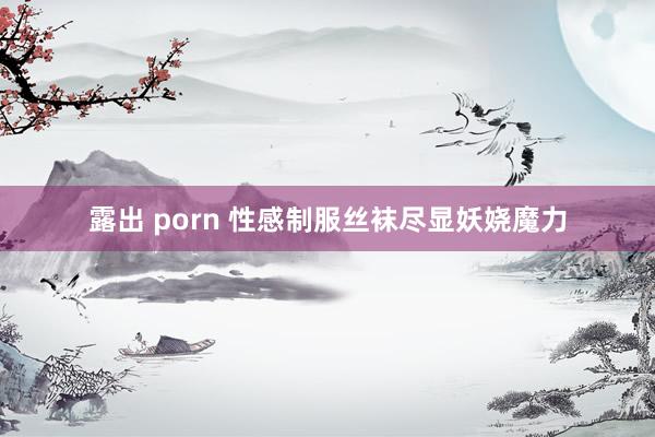 露出 porn 性感制服丝袜尽显妖娆魔力