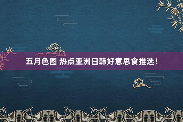 五月色图 热点亚洲日韩好意思食推选!