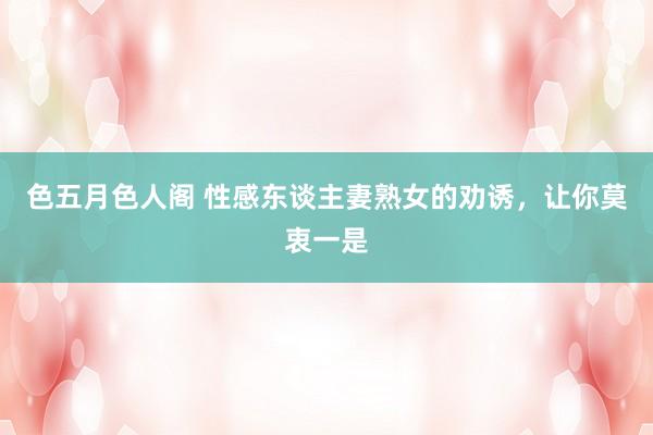 色五月色人阁 性感东谈主妻熟女的劝诱，让你莫衷一是