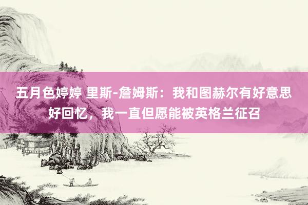 五月色婷婷 里斯-詹姆斯：我和图赫尔有好意思好回忆，我一直但愿能被英格兰征召