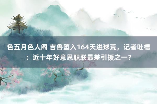 色五月色人阁 吉鲁堕入164天进球荒，记者吐槽：近十年好意思职联最差引援之一？