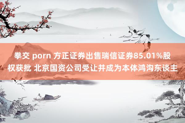 拳交 porn 方正证券出售瑞信证券85.01%股权获批 北京国资公司受让并成为本体鸿沟东谈主