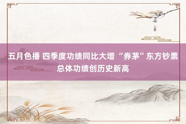五月色播 四季度功绩同比大增 “券茅”东方钞票总体功绩创历史新高